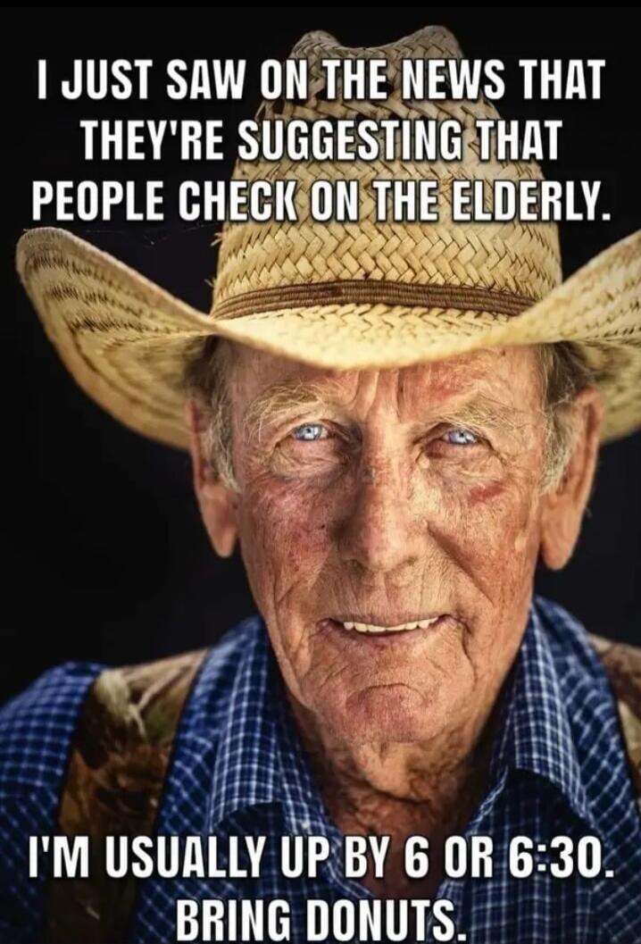 I JUST SAW ON THE NEWS THAT THEY'RE SUGGESTING THAT PEOPLE CHECK ON THE ELDERLY. I'M USUALLY UP BY 6 OR 6:30. BRING DONUTS.