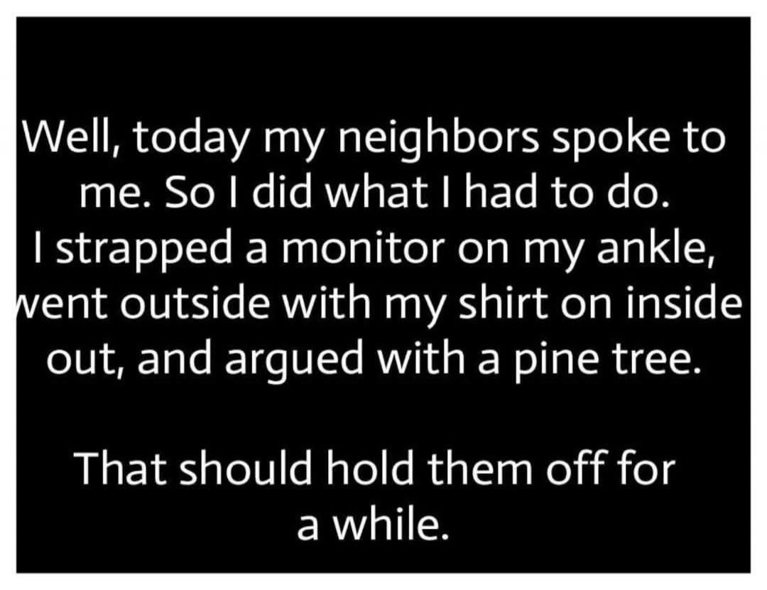 Well, today my neighbors spoke to me. So I did what I had to do. I strapped a monitor on my ankle, went outside with my shirt on inside out, and argued with a pine tree. That should hold them off for a while.