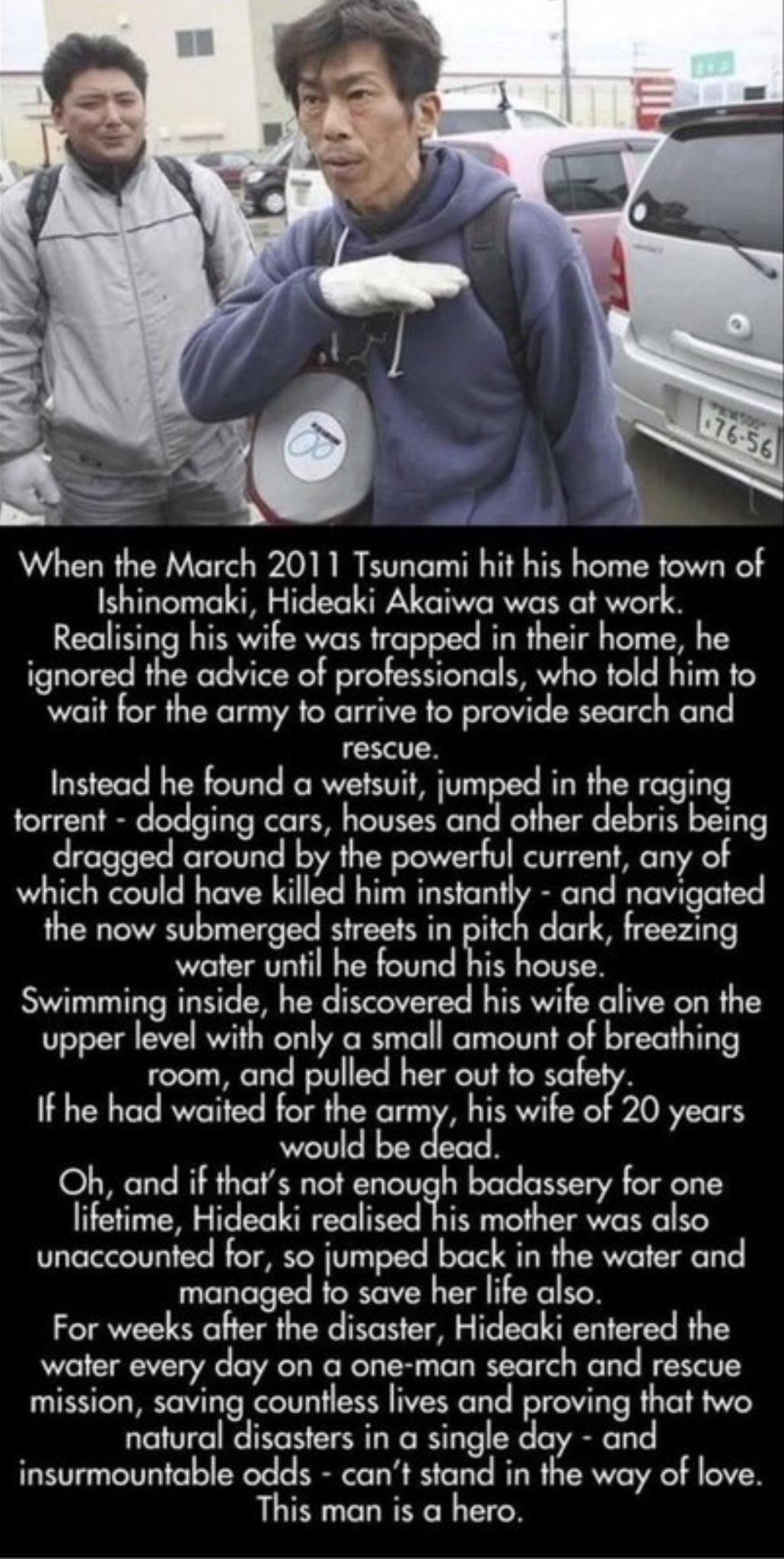 Ishinomaki Hideaki Akaiwa was at work Realising his wife was trapped in their home he ignored the advice of professionals who told him to wait for the army to arrive to provide search and rescue Instead he found a wetsuit jumped in the raging torrent dodging cars houses and other debris being dragged around by the powerful current any of which could have killed him instantly and navigated the now 