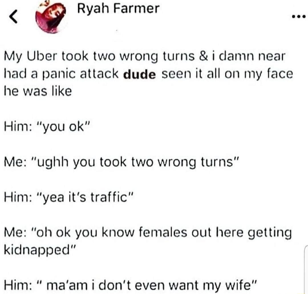 Ryah Farmer My Uber took two wrong turns i damn near had a panic attack dude seen it all on my face he was like Him you ok Me ughh you took two wrong turns Him yea its traffic Me oh ok you know females out here getting kidnapped Him maam i dont even want my wife