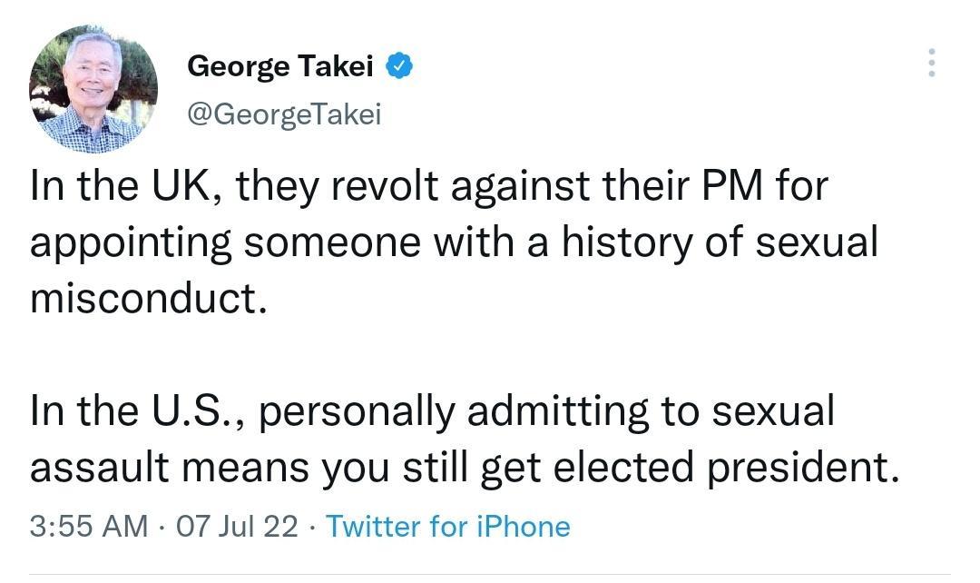 Q George Takei L GeorgeTakei In the UK they revolt against their PM for appointing someone with a history of sexual misconduct In the US personally admitting to sexual assault means you still get elected president 355 AM 07 Jul 22 Twitter for iPhone