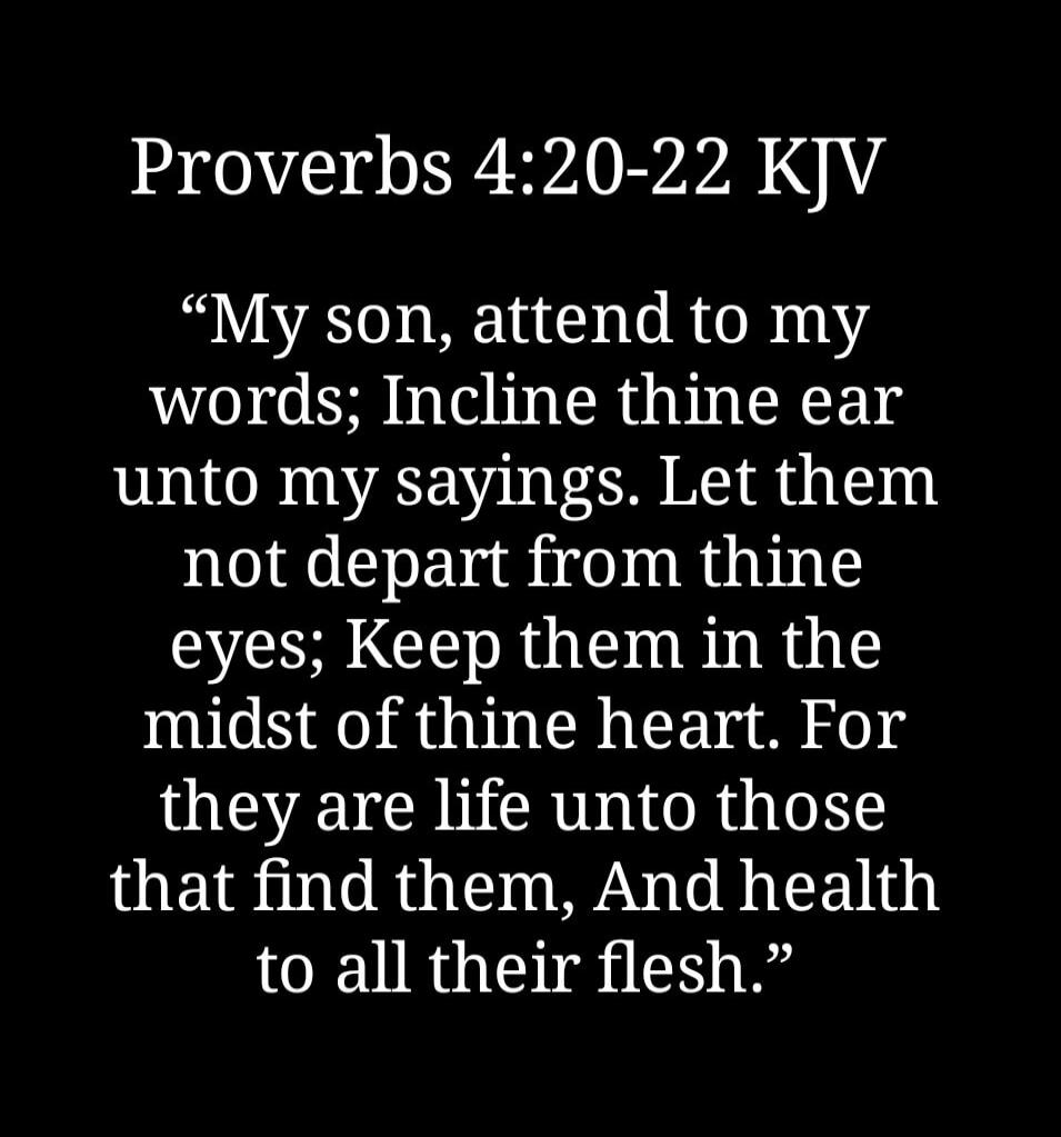Proverbs 4:20-22 KJV My son, attend to my words; Incline thine ear unto my sayings. Let them not depart from thine eyes; Keep them in the midst of thine heart. For they are life unto those that find them, And health to all their flesh.