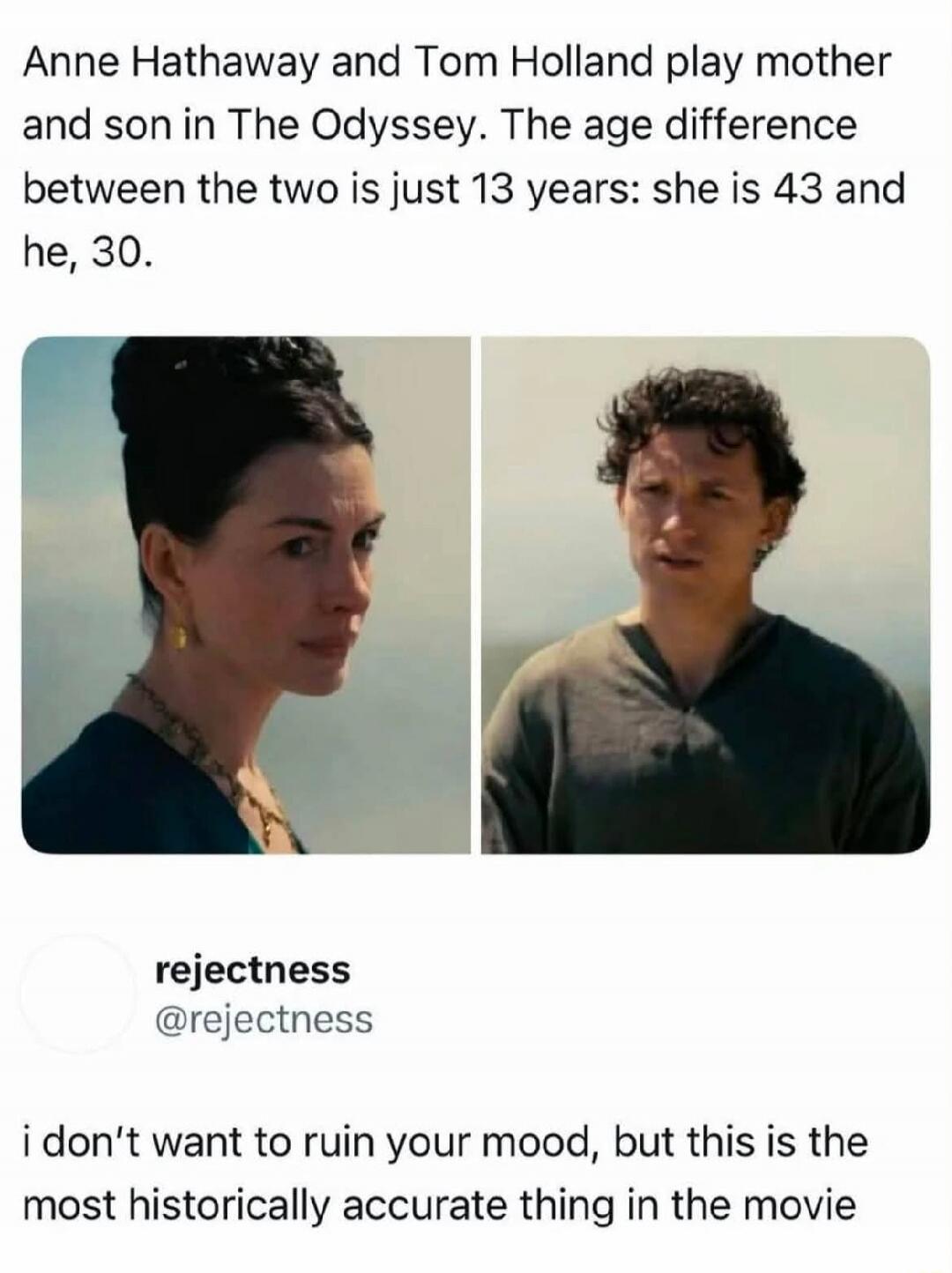 Anne Hathaway and Tom Holland play mother and son in The Odyssey. The age difference between the two is just 13 years: she is 43 and he, 30. rejectness @rejectness i don't want to ruin your mood, but this is the most historically accurate thing in the movie