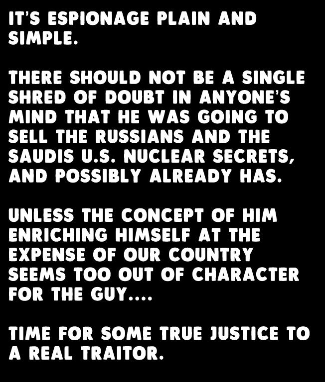 ITS ESPIONAGE PLAIN AND SIMPLE THERE SHOULD NOT BE A SINGLE SHRED OF DOUBT IN ANYONES MIND THAT HE WAS GOING TO SELL THE RUSSIANS AND THE SAUDIS US NUCLEAR SECRETS AND POSSIBLY ALREADY HAS UNLESS THE CONCEPT OF HIM ENRICHING HIMSELF AT THE EXPENSE OF OUR COUNTRY SEEMS TOO OUT OF CHARACTER FOR THE GUY TIME FOR SOME TRUE JUSTICE TO A REAL TRAITOR