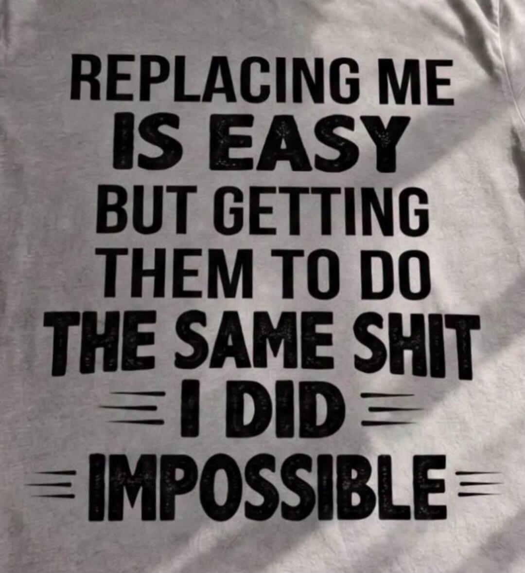 REPLACING ME IS EASY BUT GETTING THEM TO DO THE SAME SHIT I DID = IMPOSSIBLE