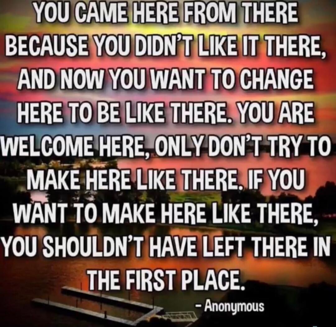 YOU CAME HERE FROM THERE BECAUSE YOU DIDN'T LIKE IT THERE, AND NOW YOU WANT TO CHANGE HERE TO BE LIKE THERE. YOU ARE WELCOME HERE, ONLY DON'T TRY TO MAKE HERE LIKE THERE. IF YOU WANT TO MAKE HERE LIKE THERE, YOU SHOULDN'T HAVE LEFT THERE IN THE FIRST PLACE. - Anonymous