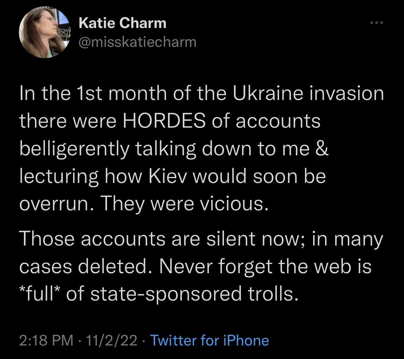 Katie Charm ESENELLEL LRGERE dlelal NI R ERUNET ERRIER o QQETERVEICRE Op Rl fololele Vg1 belligerently talking down to me lecturing how Kiev would soon be overrun They were vicious Those accounts are silent now in many cases deleted Never forget the web is full of state sponsored trolls 218 PM 11222 Twitter for iPhone