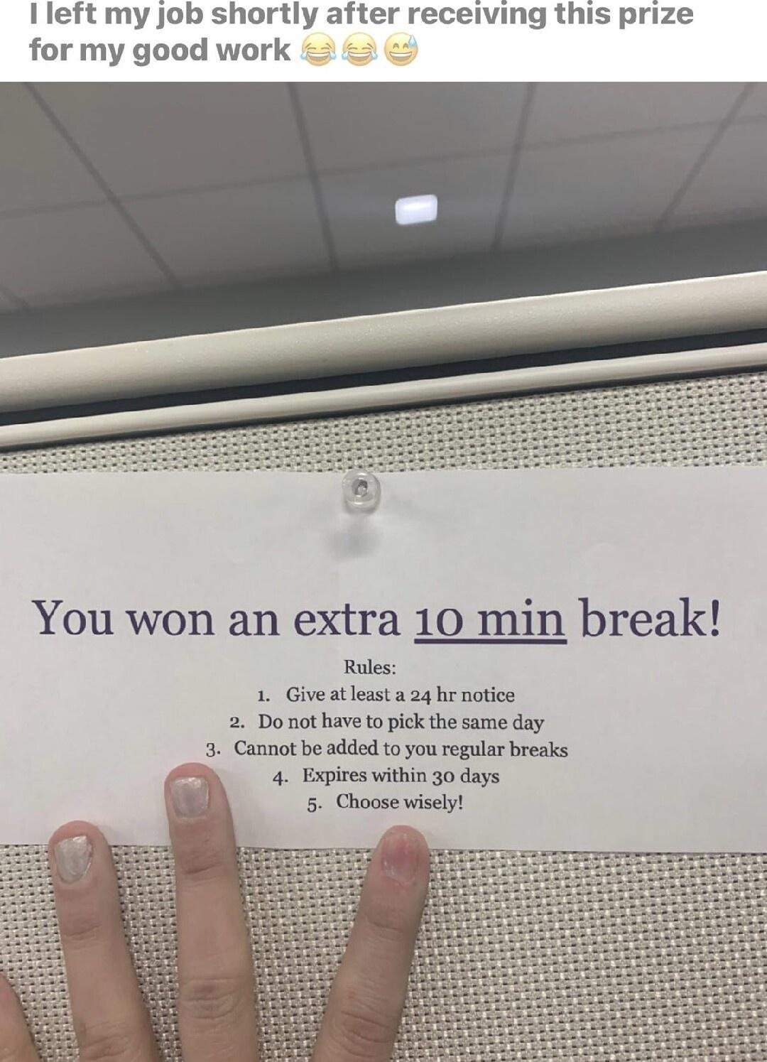 I left my job shortly after receiving this prize for my good work You won an extra 10 min break Rules 1 Give atleast a 24 hr notice 2 Do not have to pick the same day 3 Cannot be added to you regular breaks 4 Expires within 30 days 5 Choose wisely