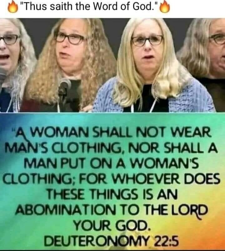 Thus saith the Word of God. A woman shall not wear man's clothing, nor shall a man put on a woman's clothing; for whoever does these things is an abomination to the Lord your God. Deuteronomy 22:5