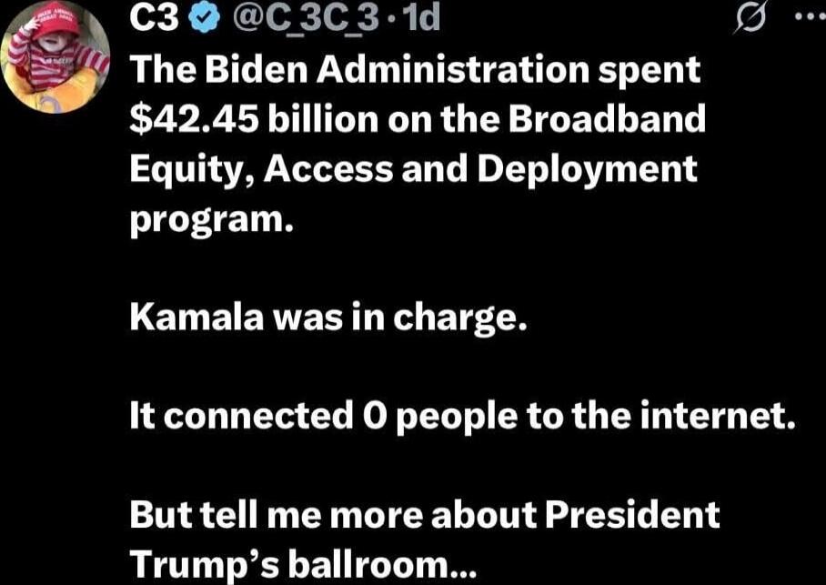 The Biden Administration spent $42.45 billion on the Broadband Equity, Access and Deployment program. Kamala was in charge. It connected 0 people to the internet. But tell me more about President Trump's ballroom...