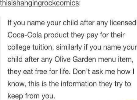 ISISNangingrockcomics If you name your child after any licensed Coca Cola product they pay for their college tuition similarly if you name your child after any Olive Garden menu item they eat free for life Dont ask me how know this is the information they try to keep from you