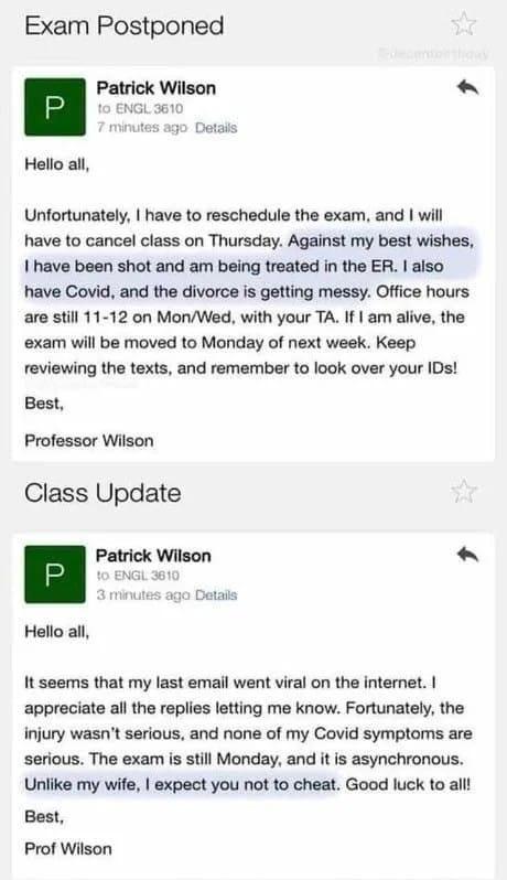 Exam Postponed n Patrick Wilson ENGL 1 minutas ago Detad Hello all Unfortunately have to reschedule the exam and will have to cancel class on Thursday Against my best wishes I have been shot and am being treated in the ER aiso have Covid and the divorce is getting messy Office hours are still 11 12 on MonWed with your TA If am alive the exam will be moved to Monday of next week Keep reviewing the 