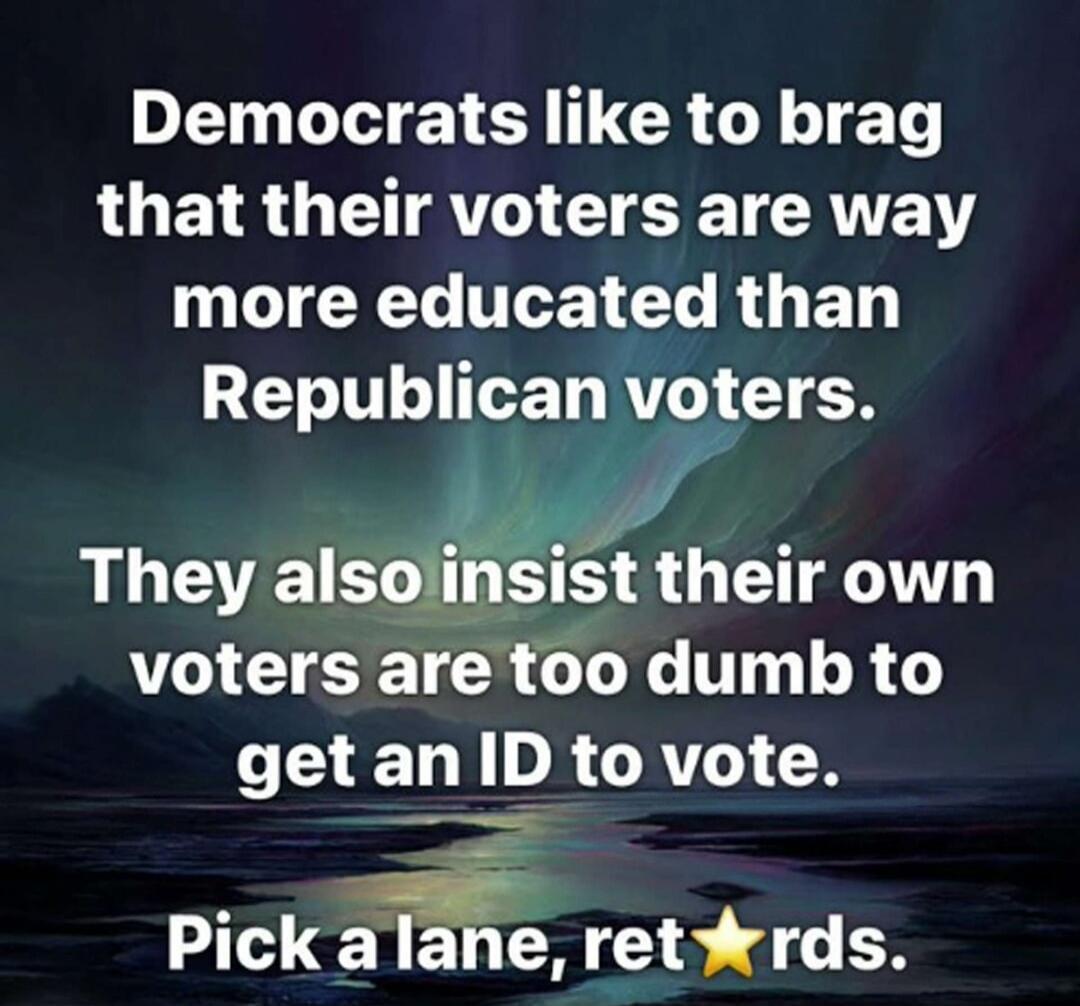 Democrats like to brag that their voters are way more educated than Republican voters. They also insist their own voters are too dumb to get an ID to vote. Pick a lane, ret⭐rds.
