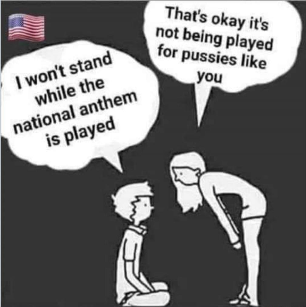 I won't stand while the national anthem is played. That's okay it's not being played for pussies like you.