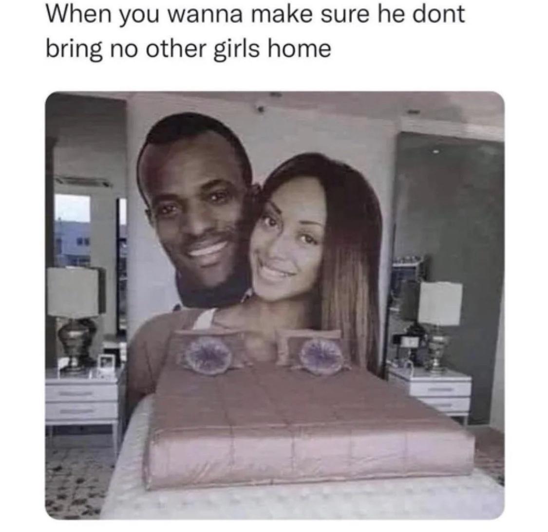 When you wanna make sure he dont bring no other girls home