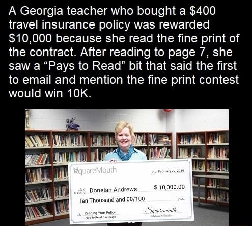 A Georgia teacher who bought a 400 travel insurance policy was rewarded 10000 because she read the fine print of the contract After reading to page 7 she EEVE e VER CRACE O TI GEI TR GER T to email and mention the fine print contest would win 10K