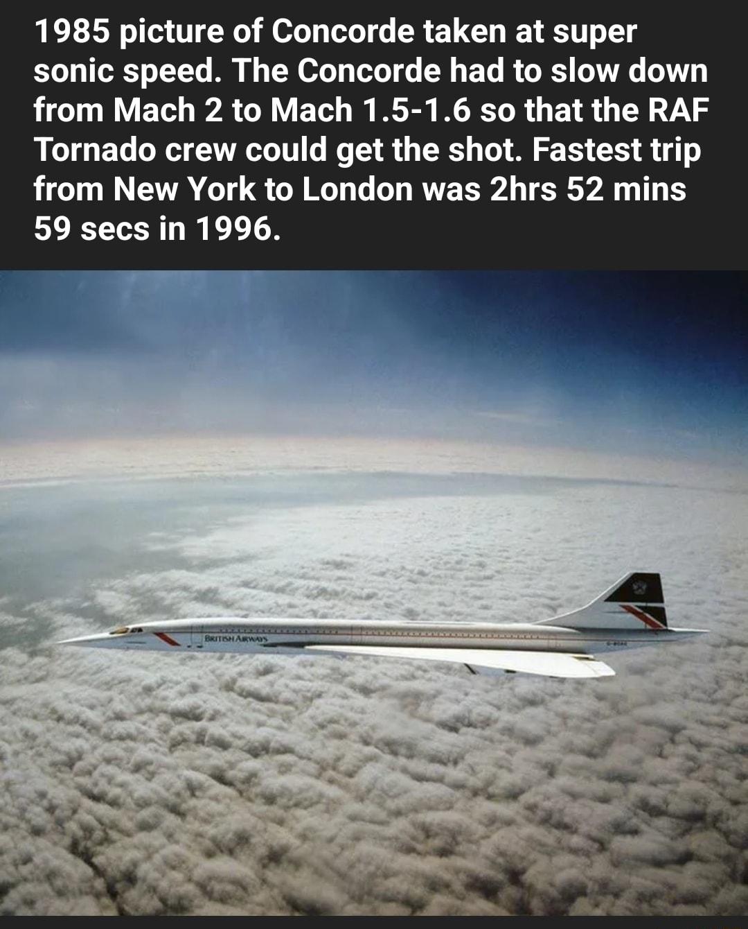 1985 picture of Concorde taken at super sonic speed The Concorde had to slow down from Mach 2 to Mach 15 16 so that the RAF Tornado crew could get the shot Fastest trip from New York to London was 2hrs 52 mins 59 secs in 1996
