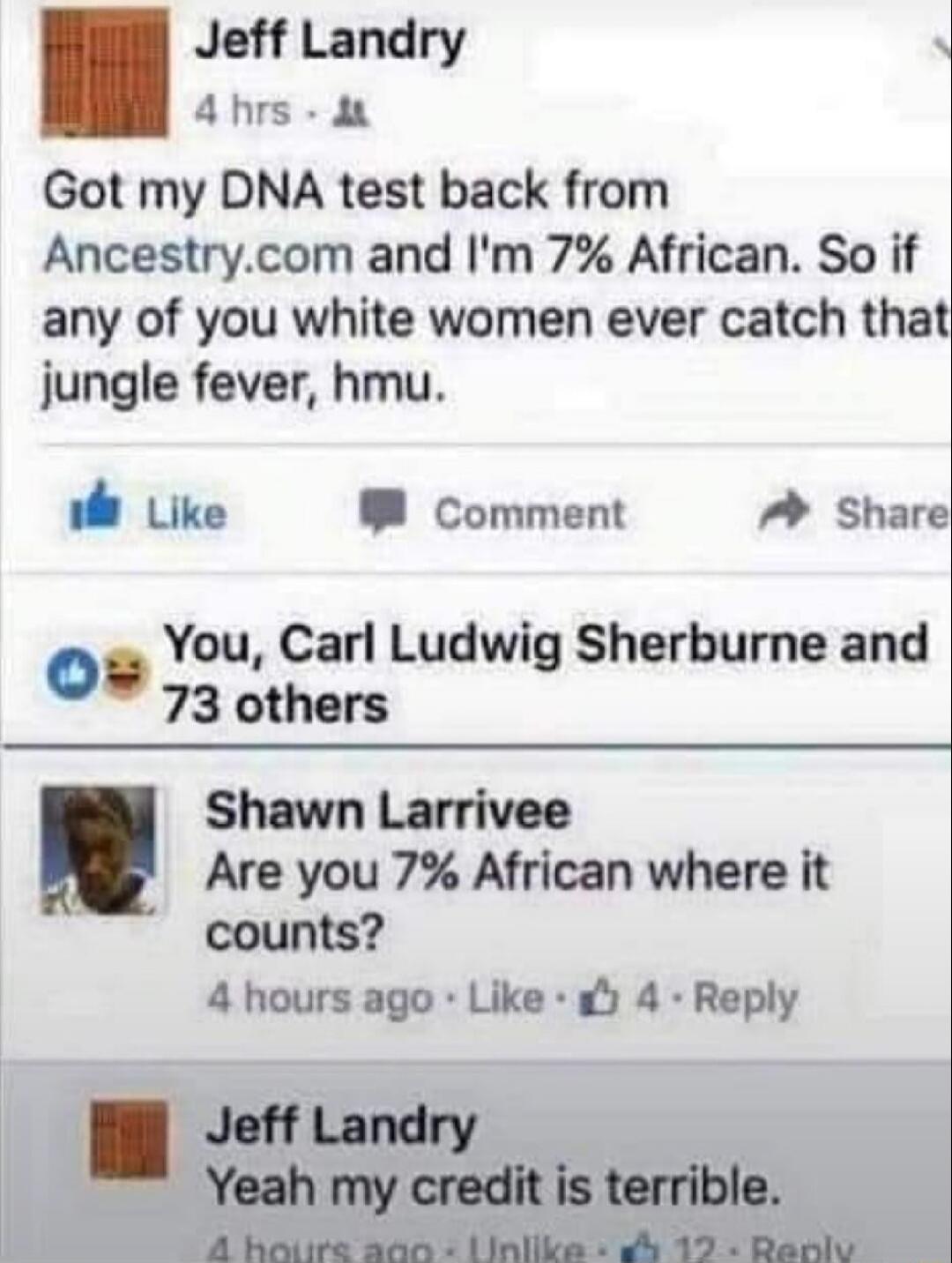 Jeff Landry 4 hrs. Got my DNA test back from Ancestry.com and I'm 7% African. So if any of you white women ever catch that jungle fever, hmu. Like Comment Share. You, Carl Ludwig Sherburne and 73 others. Shawn Larrivee. Are you 7% African where it counts? 4 hours ago Like 4 Reply. Jeff Landry. Yeah my credit is terrible. 4 hours ago Unlike 12 Reply