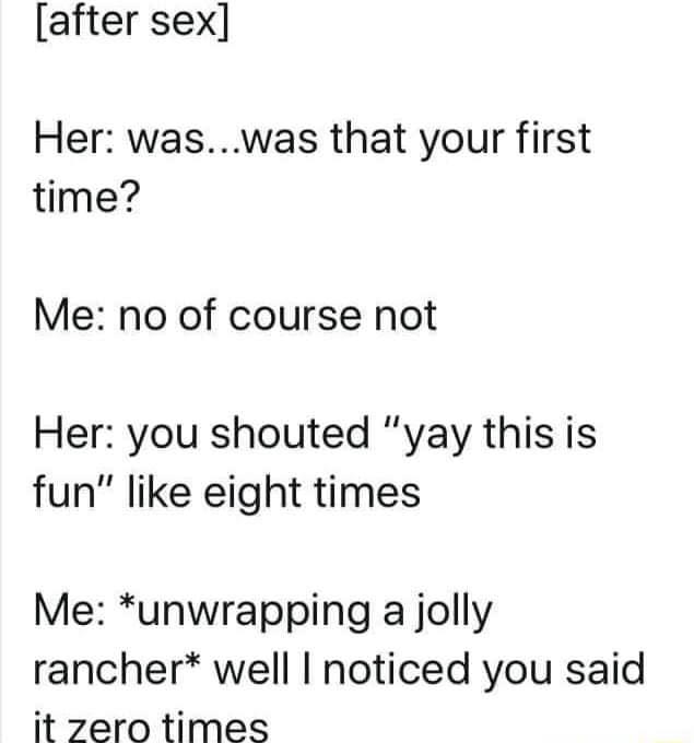 after sex Her waswas that your first time Me no of course not Her you shouted yay this is fun like eight times Me unwrapping a jolly rancher well noticed you said it zero times