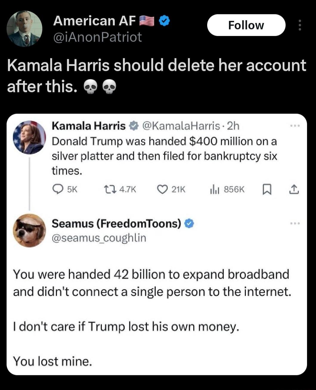 i American AF 5 m Kamala Harris should delete her accou after this Kamala Harris KamalaHari Donald Trump was handed 400 million on a silver platter and then filed for bankruptcy six times Seamus FreedomToons You were handed 42 billion to expand broadband and didnt connect a single person to the internet Idont care if Trump lost his own money You lost mine