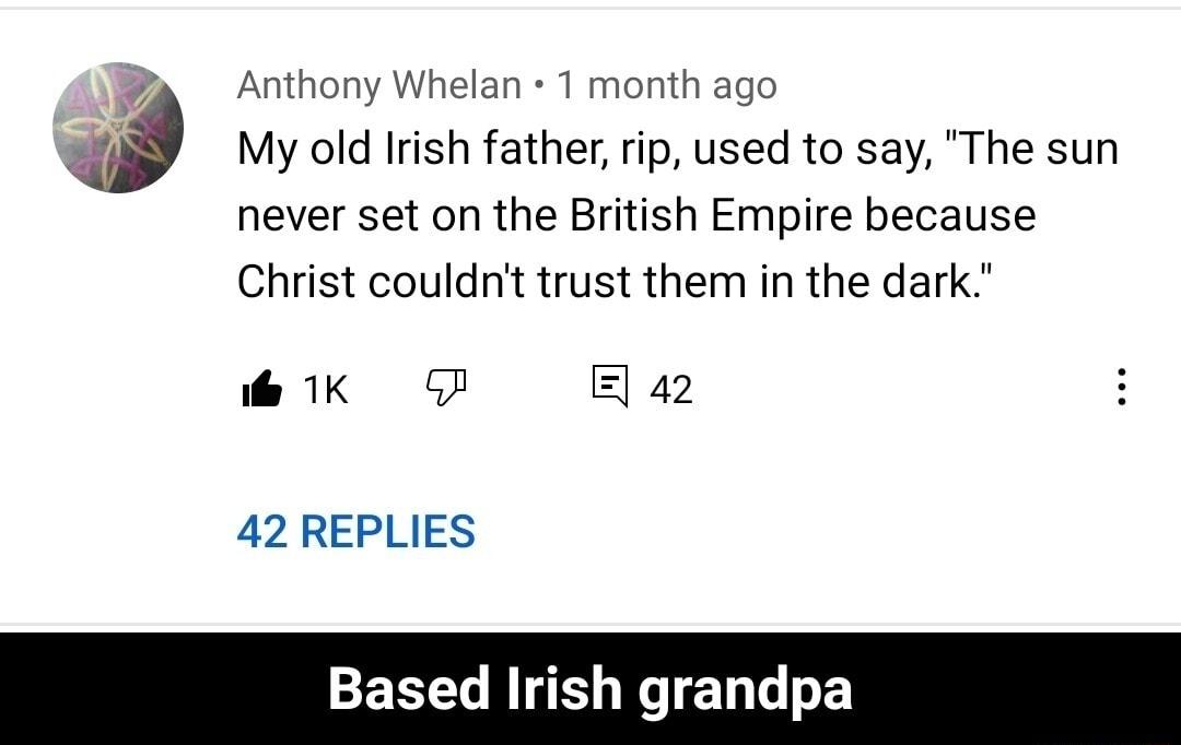 Anthony Whelan 1T month ago My old Irish father rip used to say The sun never set on the British Empire because Christ couldnt trust them in the dark e 1K F 42 42 REPLIES Based Irish grandpa