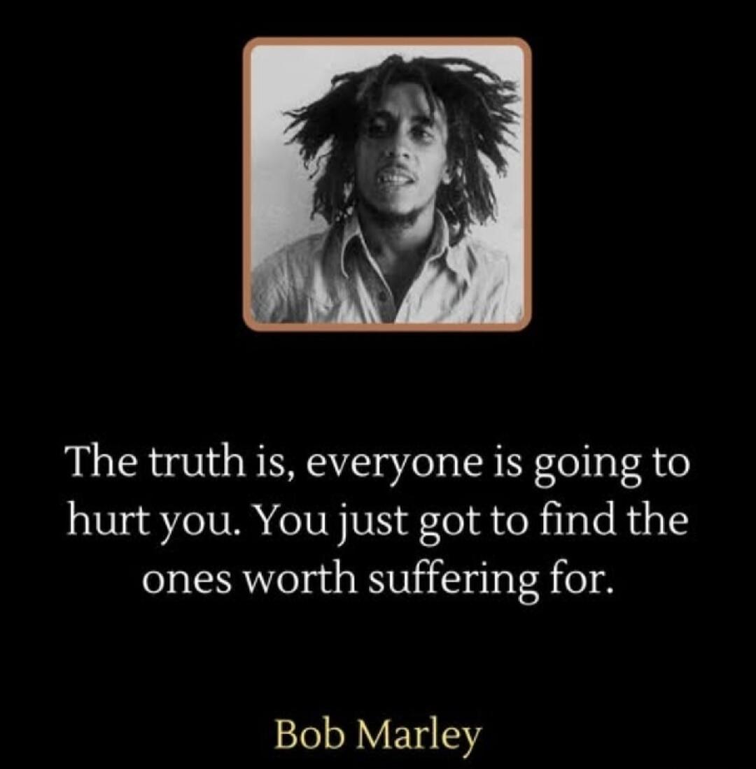 The truth is, everyone is going to hurt you. You just gotta find the ones worth suffering for. Bob Marley