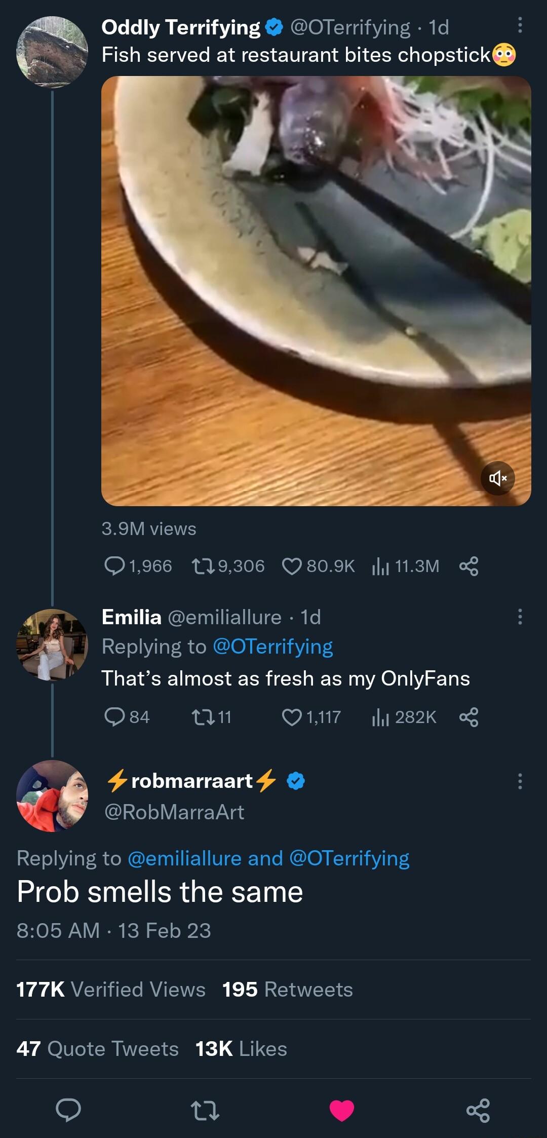 0Oddly Terrifying OTerrifying 1d Fish served at restaurant bites chopstick 39M views ORI i BRI W F o X T G R TV B3 Replying to OTerrifying Thats almost as fresh as my OnlyFans Qsa M Q17 282K i Emilia emiliallure 1d D 4 robmarraart 4 RobMarraArt Replying to emiliallure and OTerrifying Prob smells the same 805 AM 13 Feb 23 LEaC QETERRVETERS LR ENTEE S 47 Quote Tweets 13K Likes 1 8