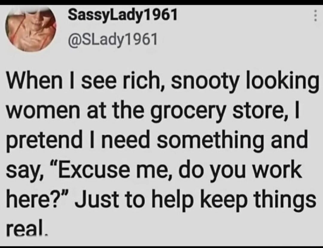 When I see rich, snooty looking women at the grocery store, I pretend I need something and say, 