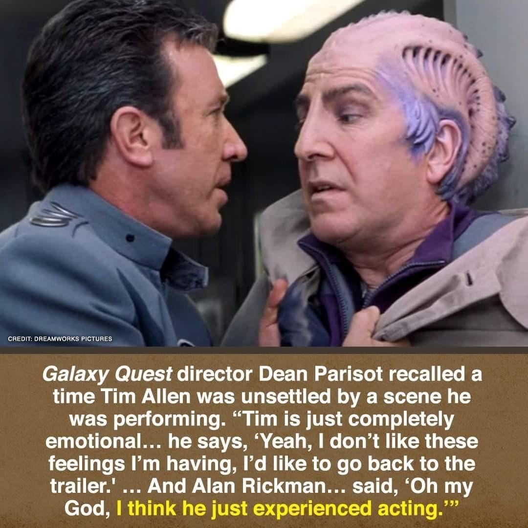 Galaxy Quest director Dean Parisot recalled a time Tim Allen was unsettled by a scene he was performing Tim is just completely emotional he says Yeah dont like these feelings Im having Id like to go back to the trailer And Alan Rickman said Oh my God think he just experienced acting