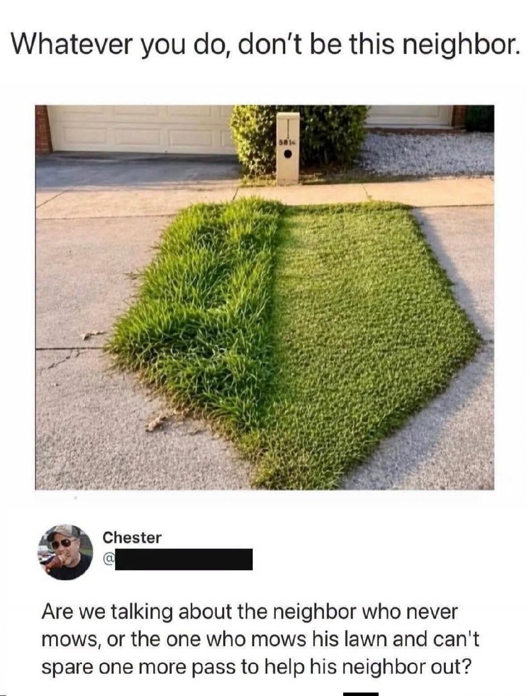 Whatever you do, don't be this neighbor. Are we talking about the neighbor who never mows, or the one who mows his lawn and can't spare one more pass to help his neighbor out?