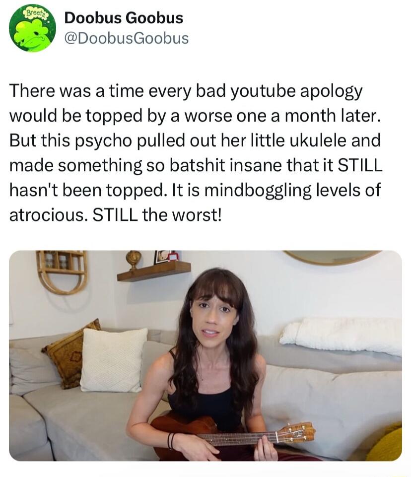 Doobus Goobus @DoobusGoobus There was a time every bad youtube apology would be topped by a worse one a month later. But this psycho pulled out her little ukulele and made something so batshit insane that it STILL hasn't been topped. It is mindboggling levels of atrocious. STILL the worst!