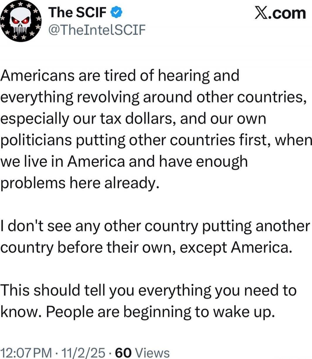 Americans are tired of hearing and everything revolving around other countries, especially our tax dollars, and our own politicians putting other countries first, when we live in America and have enough problems here already.

I don't see any other country putting another country before their own, except America.

This should tell you everything yo