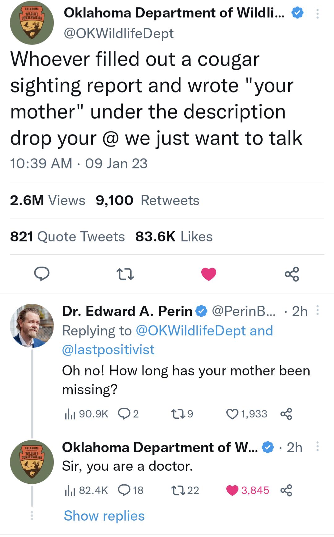 Oklahoma Department of Wildli OKWildlifeDept Whoever filled out a cougar sighting report and wrote your mother under the description drop your we just want to talk 1039 AM 09 Jan 23 26M Views 9100 Retweets 821 Quote Tweets 836K Likes o Dr Edward A Perin PerinB 2h Replying to OKWildlifeDept and lastpositivist Oh no How long has your mother been missing ih1909K Q2 Q1933 Oklahoma Department of W 2h S