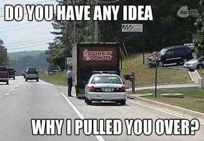 DO YOU HAVE ANY IDEA WHY I PULLED YOU OVER? DUNKIN' DONUTS no shit