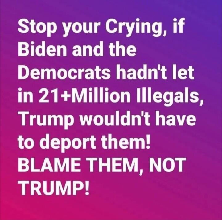 Stop your Crying, if Biden and the Democrats hadn't let in 21+Million Illegals, Trump wouldn't have to deport them! BLAME THEM, NOT TRUMP!
