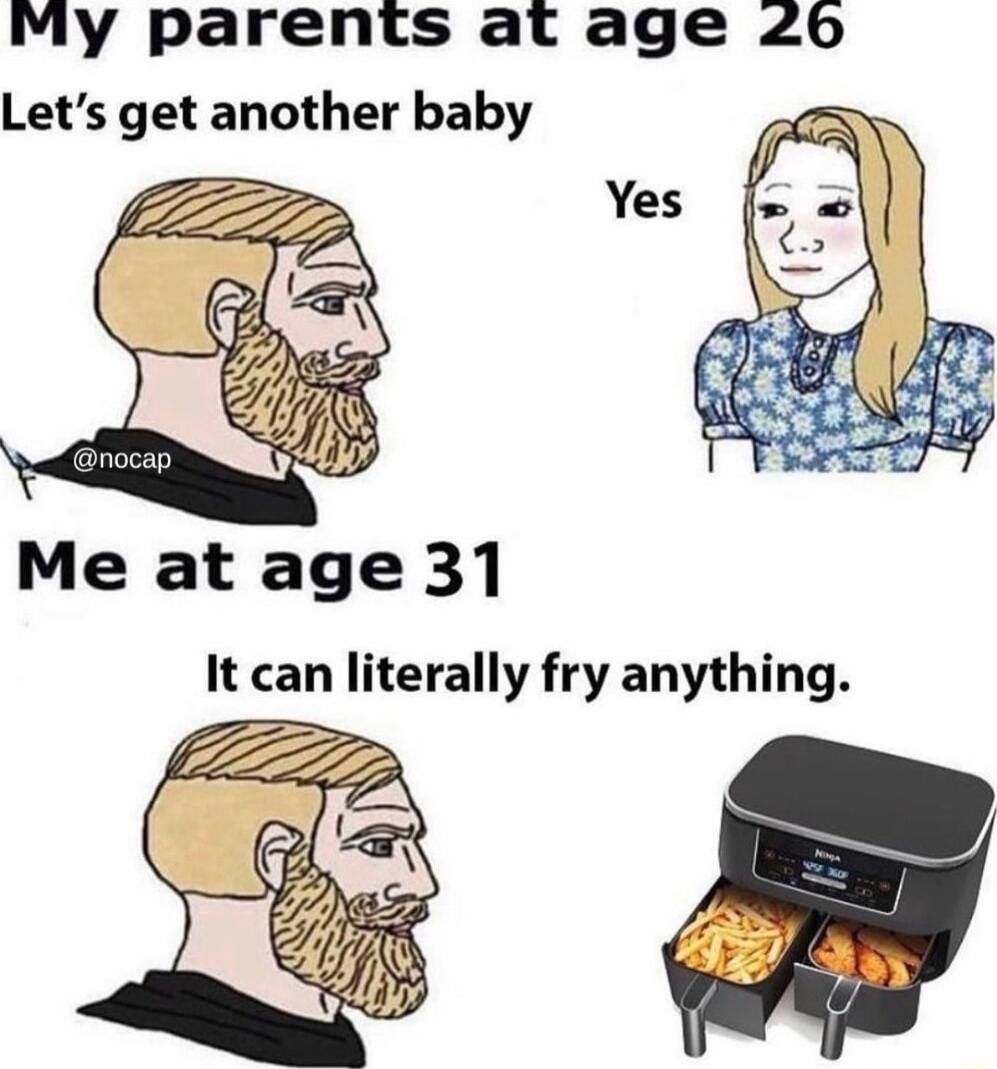 My parents at age 26 Lets get another baby Me at age 31 It can literally fry anything