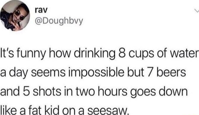 rav Doughbvy Its funny how drinking 8 cups of water a day seems impossible but 7 beers and 5 shots in two hours goes down like a fat kid on a seesaw