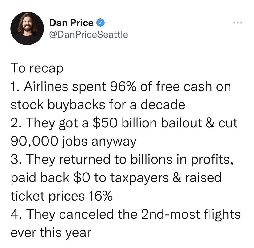 Dan Price DanPriceSeattle To recap 1 Airlines spent 96 of free cash on stock buybacks for a decade 2 They got a 50 billion bailout cut 90000 jobs anyway 3 They returned to billions in profits paid back 0 to taxpayers raised ticket prices 16 4 They canceled the 2nd most flights ever this year 1203 PM 72522 Twitter Web App