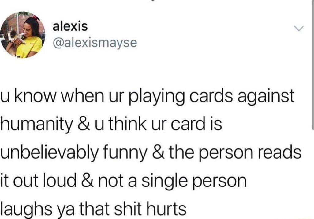 alexis alexismayse u know when ur playing cards against humanity u think ur card is unbelievably funny the person reads it out loud not a single person laughs ya that shit hurts