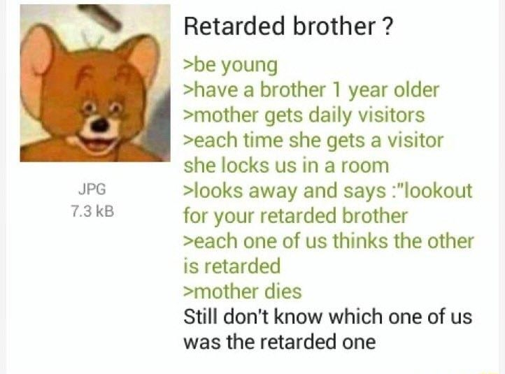 Anonymous 35613985 29minsago eee N 73kB Retarded brother be young have a brother 1 year older mother gets daily visitors each time she gets a visitor she locks us in a room looks away and says lookout for your retarded brother each one of us thinks the other is retarded mother dies still dont know which one of us was the retarded one