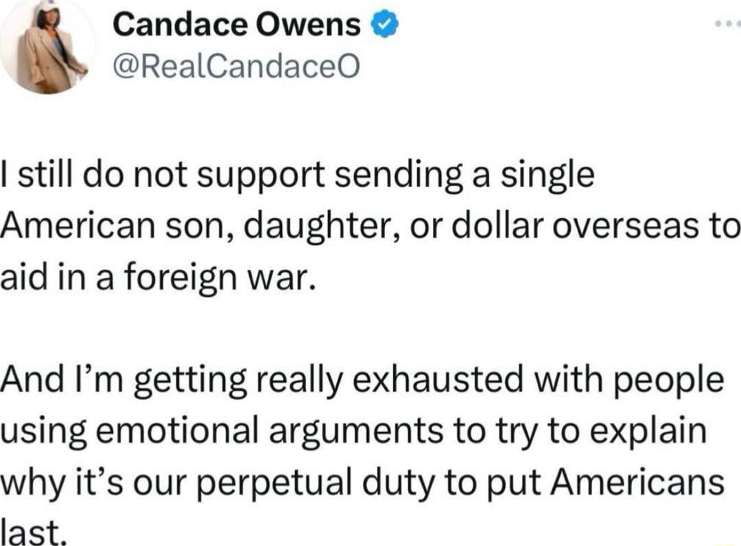R Candace Owens RealCandaceO still do not support sending a single American son daughter or dollar overseas to aid in a foreign war And Im getting really exhausted with people using emotional arguments to try to explain why its our perpetual duty to put Americans last