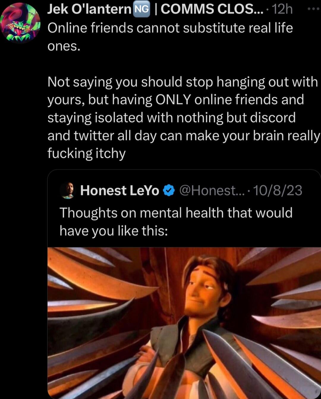 Online friends cannot substitute real life S Q Jek Olantern8 COMMS CLOS 12h Not saying you should stop hanging out with yours but having ONLY online friends and staying isolated with nothing but discord and twitter all day can make your brain really fucking itchy J Honest LeYo Honest 10823 Thoughts on mental health that would have you like this