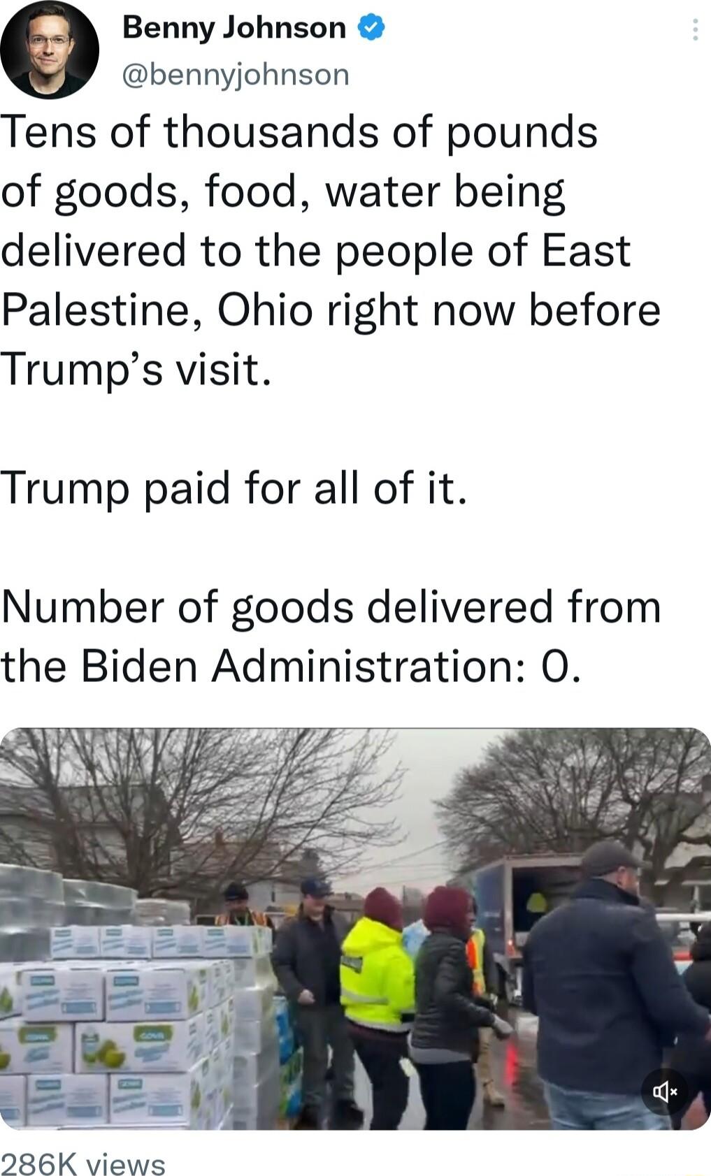 e Benny Johnson bennyjohnson Tens of thousands of pounds of goods food water being delivered to the people of East Palestine Ohio right now before Trumps visit Trump paid for all of it Number of goods delivered from the Biden Administration O 286K views