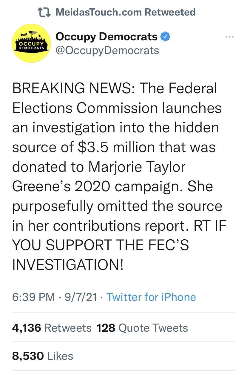 11 MeidasTouchcom Retweeted W Occupy Democrats 2 OccupyDemocrats BREAKING NEWS The Federal Elections Commission launches an investigation into the hidden source of 35 million that was donated to Marjorie Taylor Greenes 2020 campaign She purposefully omitted the source in her contributions report RT IF YOU SUPPORT THE FECS INVESTIGATION 639 PM 9721 Twitter for iPhone 4136 Retweets 128 Quote Tweets 