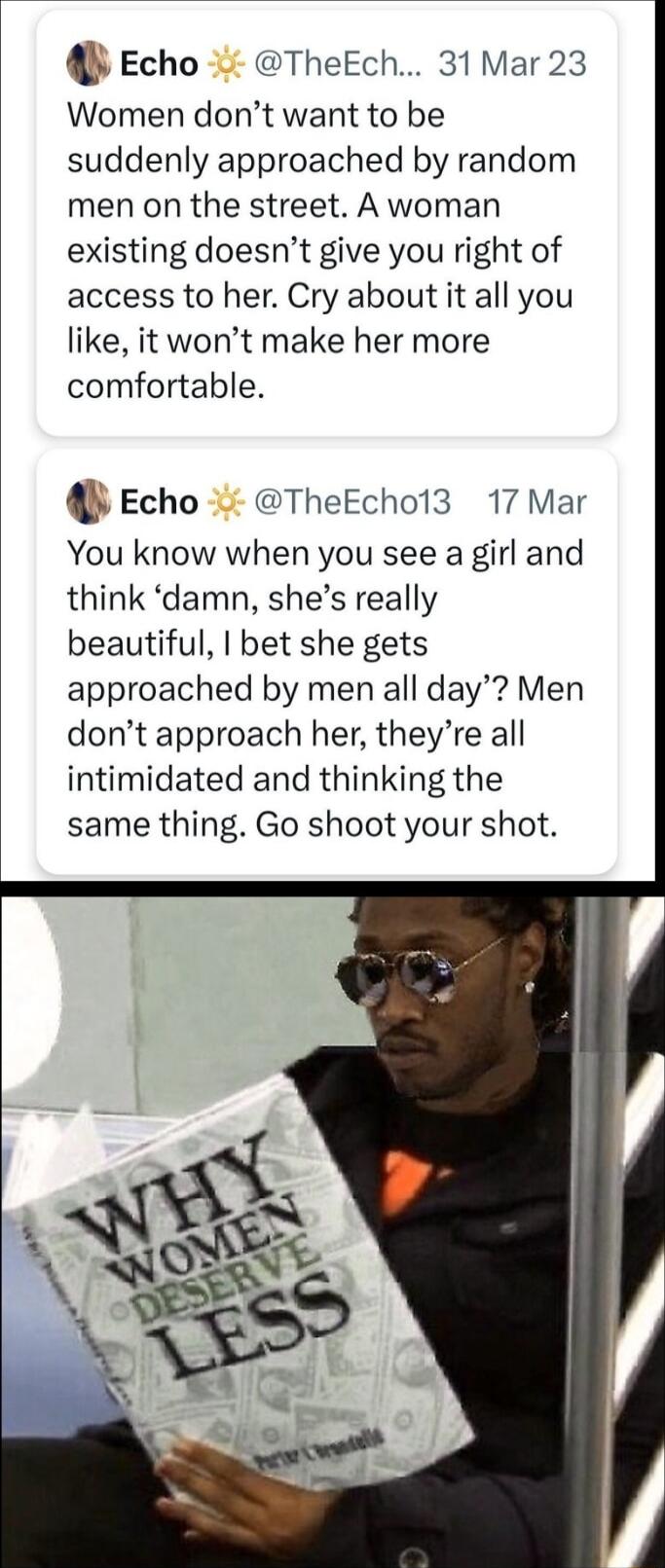 Echo TheEch 31 Mar 23 Women dont want to be suddenly approached by random men on the street A woman existing doesnt give you right of access to her Cry about it all you like it wont make her more comfortable Echo TheEcho13 17 Mar You know when you see a girl and think damn shes really beautiful bet she gets approached by men all day Men dont approach her theyre all intimidated and thinking the sam