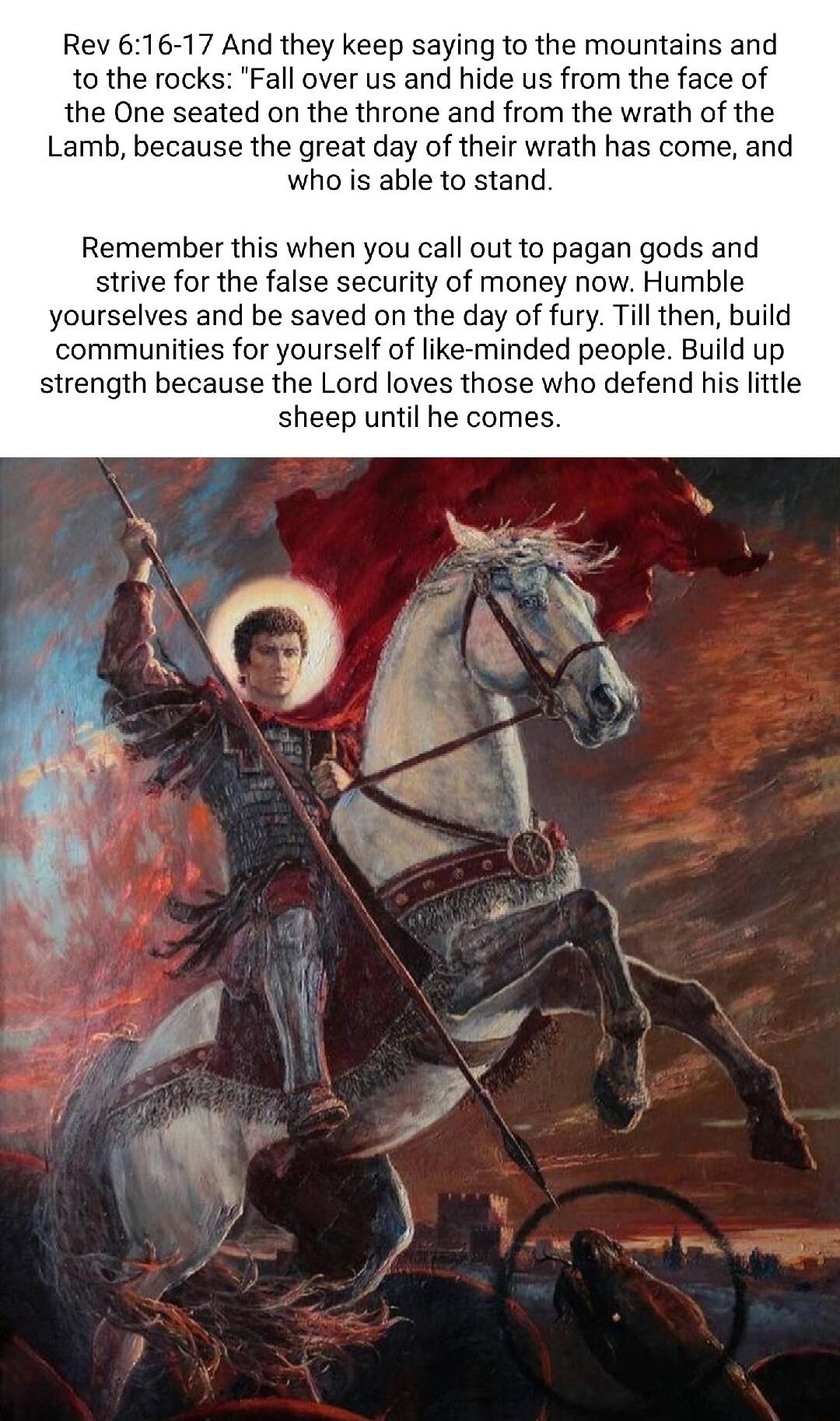 Rev 616 17 And they keep saying to the mountains and 1o the rocks Fall over us and hide us from the face of the One seated on the throne and from the wrath of the Lamb because the great day of their wrath has come and who is able to stand Remember this when you call outto pagan gods and strive for the false security of money now Humble yourselves and be saved on the day of fury Till then build com