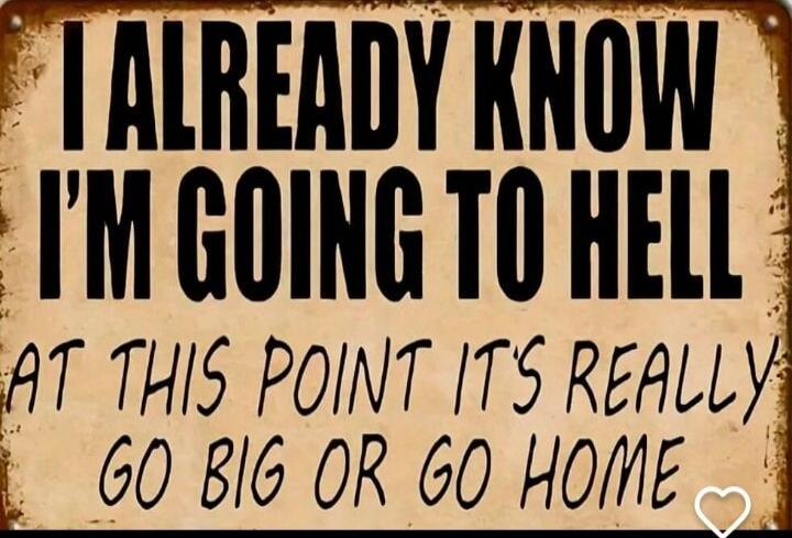 I ALREADY KNOW I'M GOING TO HELL AT THIS POINT IT'S REALLY GO BIG OR GO HOME