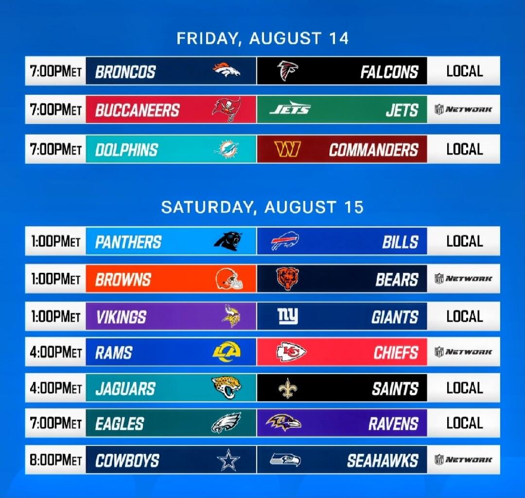 FRIDAY, AUGUST 14. 7:00 PM ET Broncos vs. Falcons (LOCAL). 7:00 PM ET Buccaneers vs. Jets (NETWORK). 7:00 PM ET Dolphins vs. Commanders (LOCAL). SATURDAY, AUGUST 15. 1:00 PM ET Panthers vs. Bills (LOCAL). 1:00 PM ET Browns vs. Bears (NETWORK). 1:00 PM ET Vikings vs. Giants (LOCAL). 4:00 PM ET Rams vs. Chiefs (NETWORK). 4:00 PM ET Jaguars vs. Saints