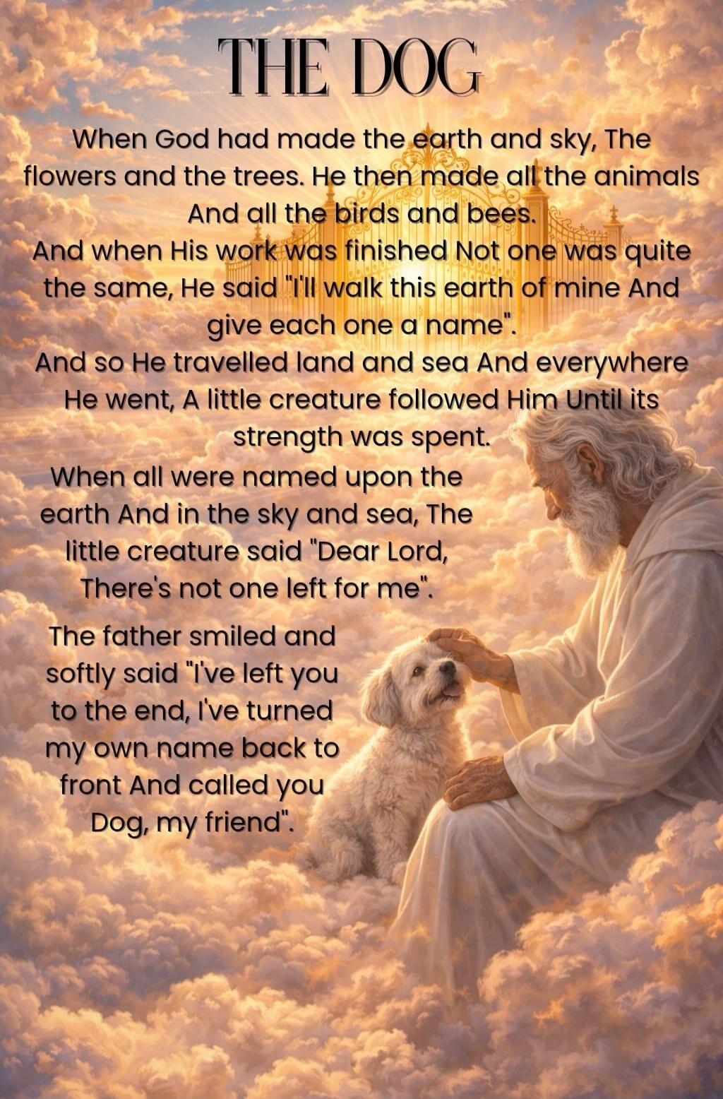 THE DOG When God had made the earth and sky, The flowers and the trees. He then made all the animals And all the birds and bees. And when His work was finished Not one was quite the same, He said 