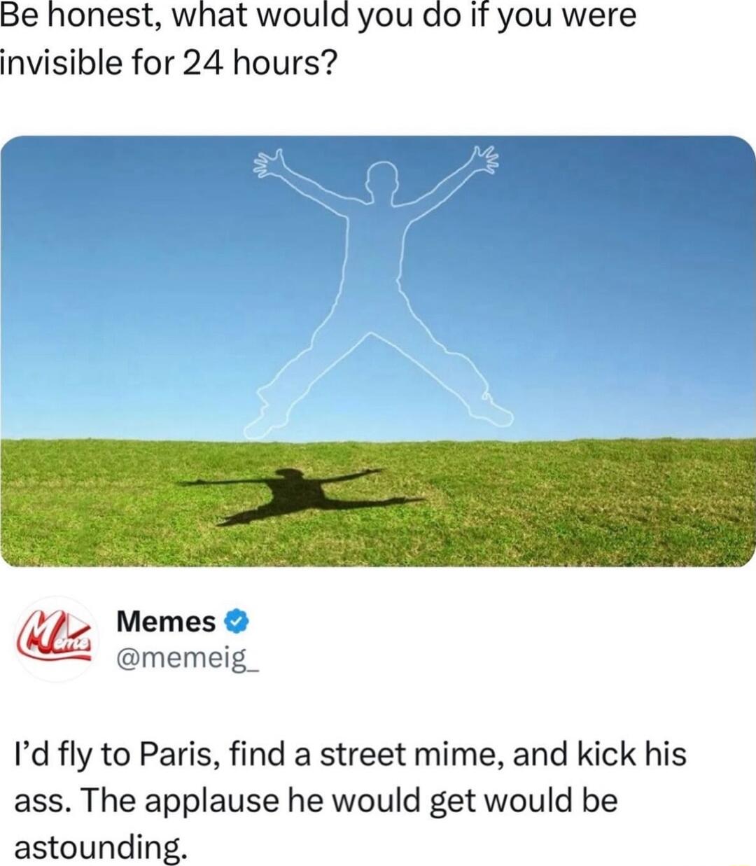 Be honest what would you do it you were invisible for 24 hours U Memes Id fly to Paris find a street mime and kick his ass The applause he would get would be astounding